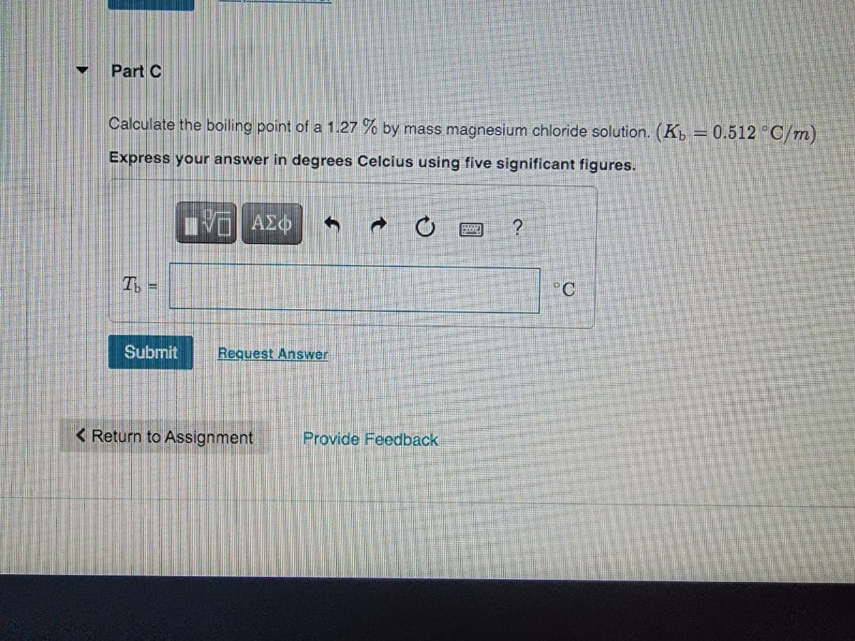 Part C
Calculate the boiling point of a 1.27 % by mass magnesium chloride solution. (K, = 0.512 "C/m)
Express your answer in degrees Celcius using five significant figures.
ΑΣφ
°C
Submit
Request Answer
< Return to Assignment
Provide Feedback
