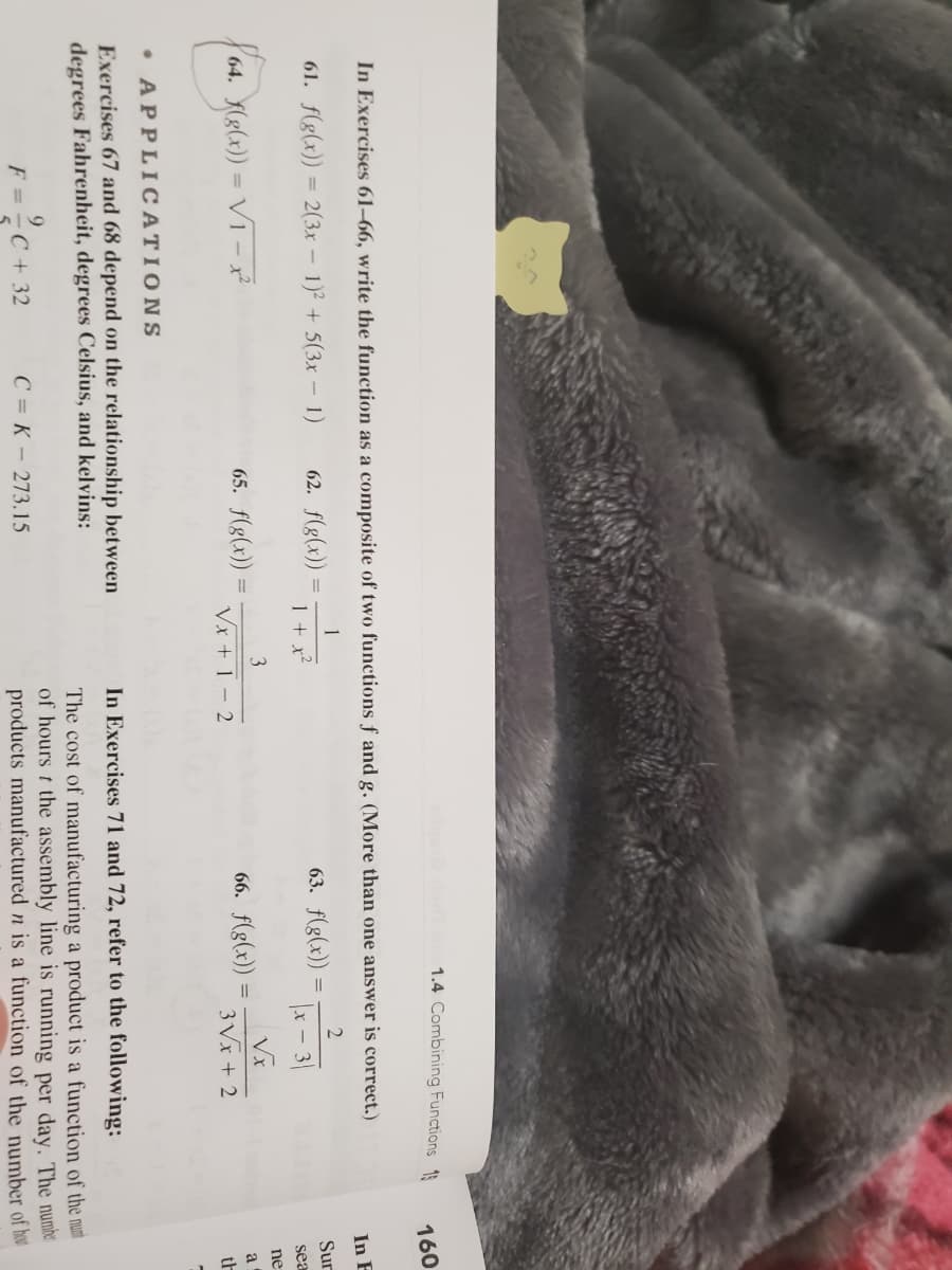 1.4 Combining Functions 1
160
In Exercises 61–66, write the function as a composite of two functions f and g. (More than one answer is correct.)
In F
1
61. f(g(x)) = 2(3x – 1)² + 5(3x – 1)
62. f(g(x))
63. f(g(x))
2
Sur
1 + x²
x - 3
sea
3
ne
64. (8(x)) = VT – x²
65. f(g(x))
66. f(g(x))
a
Vx + 1 – 2
3 Vx + 2
th
• APPLICATIONS
Exercises 67 and 68 depend on the relationship between
degrees Fahrenheit, degrees Celsius, and kelvins:
In Exercises 71 and 72, refer to the following:
The cost of manufacturing a product is a function of the nuni
of hours t the assembly line is running per day. The numher
products manufactured n is a function of the number of he
9.
F = - C + 32
C = K - 273.15
