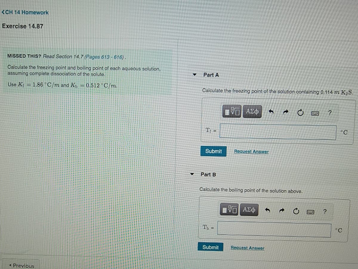 <CH 14 Homework
Exercise 14.87
MISSED THIS? Read Section 14.7 (Pages 613 - 616)
Calculate the freezing point and boiling point of each aqueous solution,
assuming complete dissociation of the solute.
Part A
Use K = 1.86 °C/m and K =0.512 °C/m.
Calculate the freezing point of the solution containing 0.114 m K S.
ΑΣΦ
* 0回?
Tr =
°C
Submit
Request Answer
Part B
Calculate the boiling point of the solution above.
Eνα ΑΣφ
T =
°C
Submit
Request Answer
« Previous
