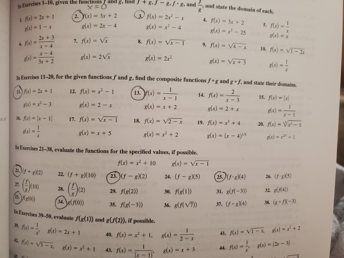 In Exercises 1-10, given the functions f and g, find f + g,f - g, f • g, and ?
,and state the domain of each.
O f(x) = 2x? – x
1. fx) = 2x + 1
g(x) = 1-x
2. (x) = 3x + 2
4. f(x) = 3x + 2
g(x) = 2x - 4
g(x) = x2 - 4
5. f(x) =
g(x) = x² - 25
g(x) = x
2r + 3
7. f(x) = Vx
8. f(x) = Vx - 1
9. f(x) = V4 – x
6. f(x) =
x- 4
10. f(x) = VT- 2x
x- 4
g(x) =
g(x) = 2V
g(x) = 2x?
3x + 2
g(x) = Vx + 3
8(3) = -
In Fxercises 11-20, for the given functions ƒ and g, find the composite functions ƒ ° g and g • f, and state their domains.
11.) f(x) = 2x + 1
12. f(x) = x? - 1
13. F(х)
1
2
14. f(x) =
x - 1
15. f(x) = |x|
x - 3
g(x) = x - 3
g(x) = 2 - x
g(x) = x + 2
g(x) = 2 + x
glx) =-1
on of
16. flx) = |x – 1|
17. f(x) = Vx – 1
18. f(x) = V2 – x
19. f(x) = x' + 4
20. f(x) = VF – 1
gla) =
g(x) = x + 5
g(x) = x + 2
g(x) = (x – 4)13
g(x) = x23 + 1
In Exercises 21-38, evaluate the functions for the specified values, if possible.
f(x) = x² + 10
g(x) = Vx – 1
21.)(f+g)(2)
22. (f + g)(10)
23. (f- g)(2)
24. (f- g)(5)
25. (f g)(4)
26. (f-g)(5)
27.
28.
29. f(g(2))
30. f(g(1))
31. g(f(-3))
32. g(f(4))
33. flg(0)
34. g(f(0))
37. (fo g)(4)
38. (go f)(-3)
35. f(g(-3))
In Exercises 39-50, evaluate f(g(1)) and g(f(2)), if possible.
36. g(f(V7))
39. fle) =
g(x) = 2x + 1
1
41. f(x) = VT- t, 8(x) = x² + 2
40. f(x) = x² + 1, g(x)
42. f(x) = V3-x,
2-x
g(x) = x? + 1
44. flx) = 8(x) = |2r - 3|
%3D
43. f(x) =
g(x) = x + 3
45 们)
x-1
