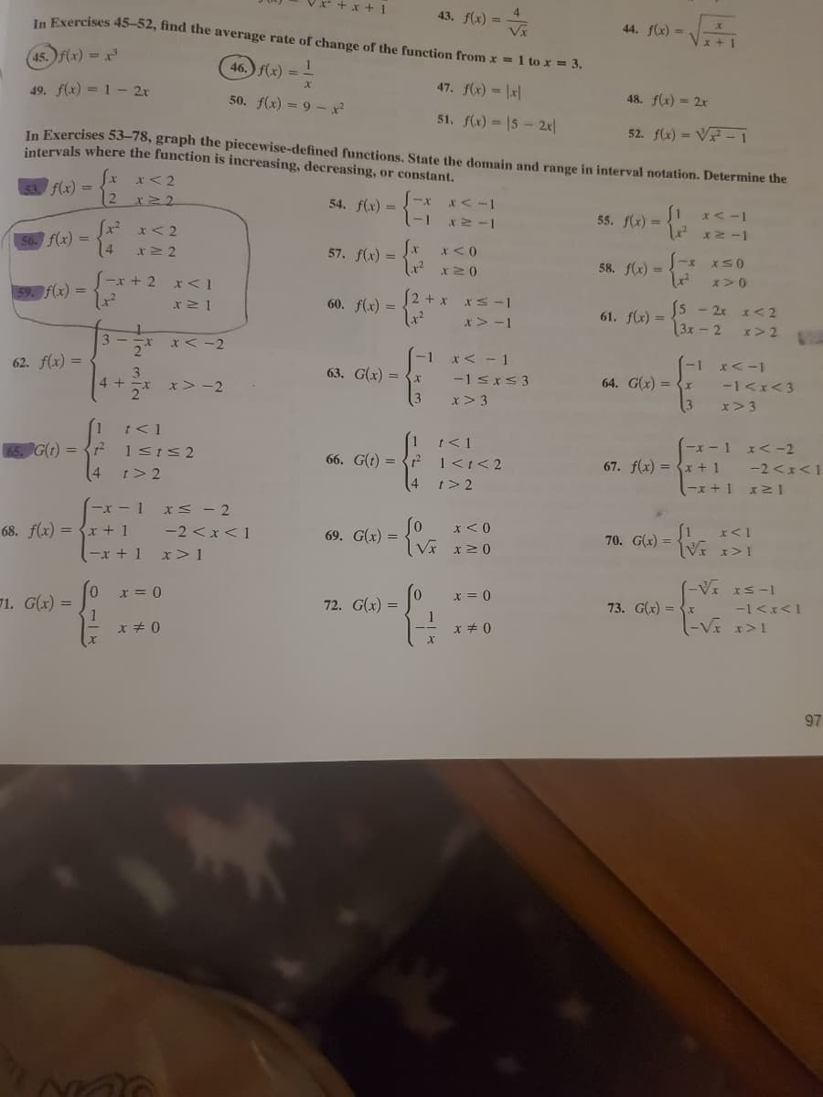 + x + 1
4
43. f(x) =
In Exercises 45-52, find the average rate of change of the function from x = 1 to x = 3.
44. f(x) =
Vx
x + 1
45. f(x) = x
46.) f(x) = -
47. f(x) = \x|
49. f(x) = 1- 2r
48. f(x) = 2x
50. f(x) = 9 -x²
51. f(x) = 15- 2x
52. f(x) = V - 1
In Exercises 53-78, graph the piecewise-defined functions. State the domain and range in interval notation. Determine the
intervals where the function is increasing, decreasing, or constant.
x<2
f(x) =
12
54. f(x) =-1
X < -1
x< -1
55. f(x) =
*< 2
56. f(x) =
14
Jx
57. f(x) :
x< 0
1-x x50
58. f(x) =
x>0
|-x + 2
f(x) =
(2 + x
5 - 2x x< 2
3x-2
60. f(x) =
61. f(x) =
x > -1
x>2
3 - -x
2*
x < -2
-1 x< - 1
-1 x<-1
62. f(x) =
63. G(x) =
3
4+
64. G(x) = {x
3
-1 sxS 3
-1<x<3
x> -2
x > 3
x> 3
t< 1
t<1
-x -1 x<-2
G(1) =
1sts2
66. G(t) = {? 1<t<2
4 t>2
-2 <x<1
-x +1 x2 1
67. f(x) = {x + 1
t> 2
(-x -1 xS - 2
-2 <x<1
x<0
70. G(x) = V x> 1
68. f(x) = {x + 1
-x + 1
69. G(x) =
Vx x20
x> 1
(-V IS-1
x = 0
0.
71. G(x) =
x = 0
73. G(x) = {x
-1<x<1
72. G(x) =
1
x + 0
97
