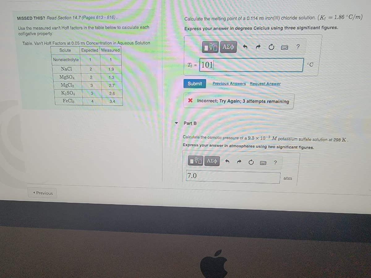 MISSED THIS? Read Section 14,7 (Pages 613 -616).
Calculate the melting point of a 0.114 m iron(Il) chloride solution. (K = 1.86 °C/m)
Use the measured van't Hoff factors in the table below to calculate each
Express your answer in degrees Celcius using three significant figures.
colligative property:
Table, Van't Hoff Factors at 0.05 m Concentration in Aqueous Solution
?
Solute
Expected Measured
Nonelectrolyte
1
1
T =101
°C
NaCl
1.9
MgSO4
1.3
MgCl2
2.7
Submit
Previous Answers Request Answer
3
K2SO4
3
2,6
FeCls
X Incorrect; Try Again; 3 attempts remaining
4
3.4
Part B
Calculate the osmotic pressure of a 9.5 x 10 M potassium sulfate solution at 298 K.
Express your answer in atmospheres using two significant figures.
7.0
atm
* Previous
