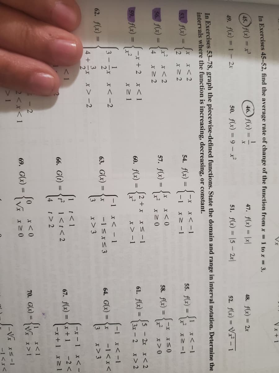 Vx
V x + 1
In Exercises 45-52, find the average rate of change of the function from x 1 to x = 3.
45. f(x) = x
46.) f(x)
47. f(x) = \x|
48. f(x) = 2x
49. f(x) = 1- 2x
50. f(x) = 9 – x?
51. f(x) = |5 - 2x|
52. f(x) = V – 1
In Exercises 53-78, graph the piecewise-defined functions. State the domain and range in interval notation. Determine the
intervals where the function is increasing, decreasing, or constant.
Jx x<2
(2
53. f(x)
x < -1
1 x<-1
x -1
54. f(x)
%3D
55. f(x) =
-1
x> -1
Jx? x< 2
Jx x< 0
56. f(x) =
57. f(x)
%3D
x-
58. f(x) =
x>0
59. f(x) =
S-x + 2 x< 1
60. f(x)
(2 + x x<-1
5 - 2x x < 2
61. f(x) =
%3D
x> 1
x> -1
3x - 2
x> 2
1
x< -2
-1
x< - 1
-1
x< -1
2"
62. f(x) =
63. G(x) =
-1 <x< 3
64. G(x) = {x
-1<x<
%3D
3
4 + -x
x> -2
3
x> 3
x> 3
x< -
t< 1
1<t< 2
< 1
1
-x-1
66. G(t)
67. f(x) = {x + 1
-2 <
%3D
t> 2
(-x +1 x21
- 2
so
x<1
70. G(x) =
2<x<1
69. G(x)
x> 1
1
-1<x<
