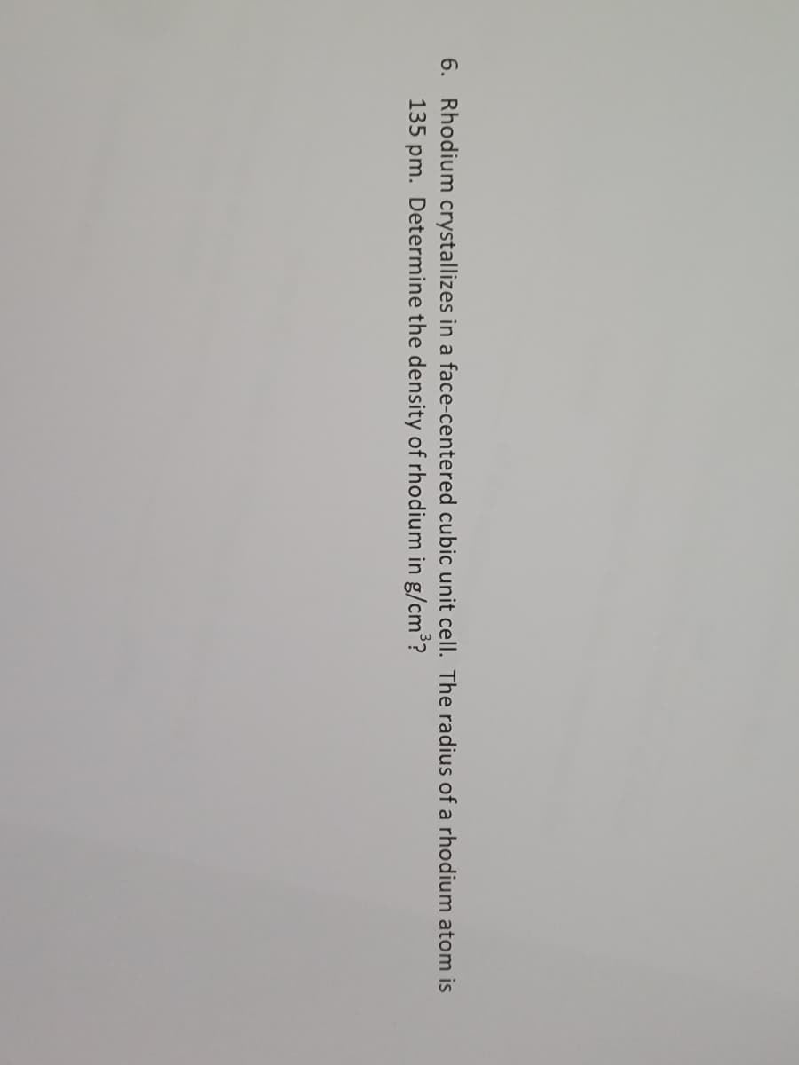 6. Rhodium crystallizes in a face-centered cubic unit cell. The radius of a rhodium atom is
135 pm. Determine the density of rhodium in g/cm³?
