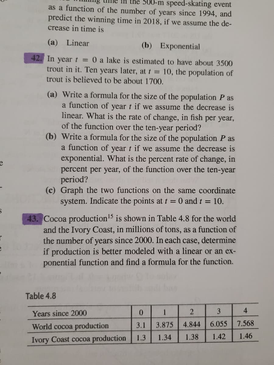 the 500-m speed-skating event
as a function of the number of years since 1994, and
predict the winning time in 2018, if we assume the de-
crease in time is
(a) Linear
(b) Exponential
42. In yeart = 0 a lake is estimated to have about 3500
trout in it. Ten years later, at t = 10, the population of
trout is believed to be about 1700.
(a) Write a formula for the size of the population P as
a function of year t if we assume the decrease is
linear. What is the rate of change, in fish per year,
of the function over the ten-year period?
(b) Write a formula for the size of the population P as
a function of year t if we assume the decrease is
exponential. What is the percent rate of change, in
percent per year, of the function over the ten-year
period?
(c) Graph the two functions on the same coordinate
system. Indicate the points at t = 0 and t = 10.
43. Cocoa production'5 is shown in Table 4.8 for the world
and the Ivory Coast, in millions of tons, as a function of
the number of years since 2000. In each case, determine
if production is better modeled with a linear or an ex-
ponential function and find a formula for the function.
Table 4.8
Years since 2000
0.
1
3
4
World cocoa production
3.1
3.875
4.844
6.055
7.568
Ivory Coast cocoa production
1.3
1.34
1.38
1.42
1.46
