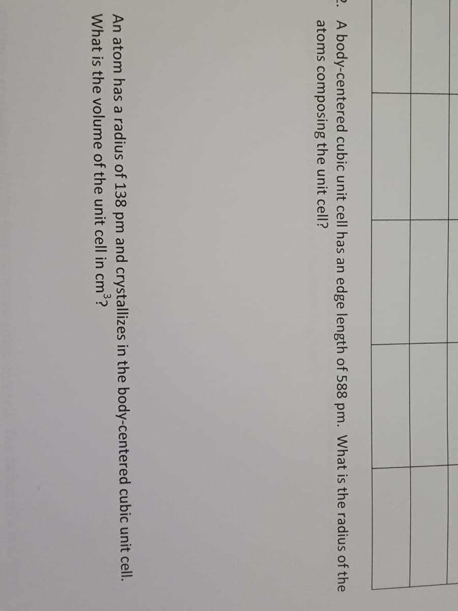 2. A body-centered cubic unit cell has an edge length of 588 pm. What is the radius of the
atoms composing the unit cell?
An atom has a radius of 138 pm and crystallizes in the body-centered cubic unit cell.
What is the volume of the unit cell in cm?
