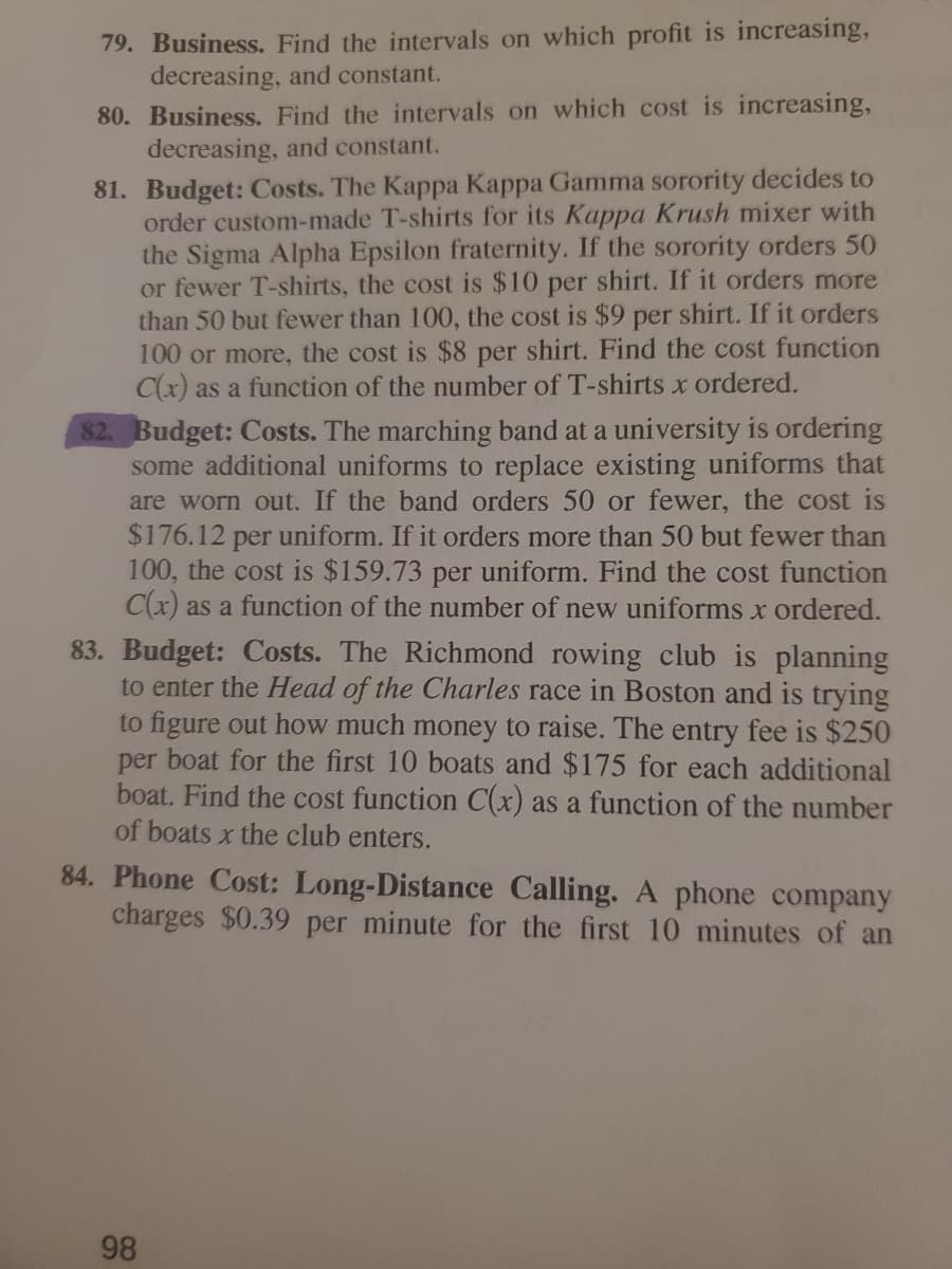 79. Business. Find the intervals on which profit is increasing,
decreasing, and constant.
80. Business. Find the intervals on which cost is increasing,
decreasing, and constant.
81. Budget: Costs. The Kappa Kappa Gamma sorority decides to
order custom-made T-shirts for its Kappa Krush mixer with
the Sigma Alpha Epsilon fraternity. If the sorority orders 50
or fewer T-shirts, the cost is $10 per shirt. If it orders more
than 50 but fewer than 100, the cost is $9 per shirt. If it orders
100 or more, the cost is $8 per shirt. Find the cost function
C(x) as a function of the number of T-shirts x ordered.
82. Budget: Costs. The marching band at a university is ordering
some additional uniforms to replace existing uniforms that
are worn out. If the band orders 50 or fewer, the cost is
$176.12 per uniform. If it orders more than 50 but fewer than
100, the cost is $159.73 per uniform. Find the cost function
C(x) as a function of the number of new uniforms x ordered.
83. Budget: Costs. The Richmond rowing club is planning
to enter the Head of the Charles race in Boston and is trying
to figure out how much money to raise. The entry fee is $250
per boat for the first 10 boats and $175 for each additional
boat. Find the cost function C(x) as a function of the number
of boats x the club enters.
84. Phone Cost: Long-Distance Calling. A phone company
charges $0.39 per minute for the first 10 minutes of an
98
