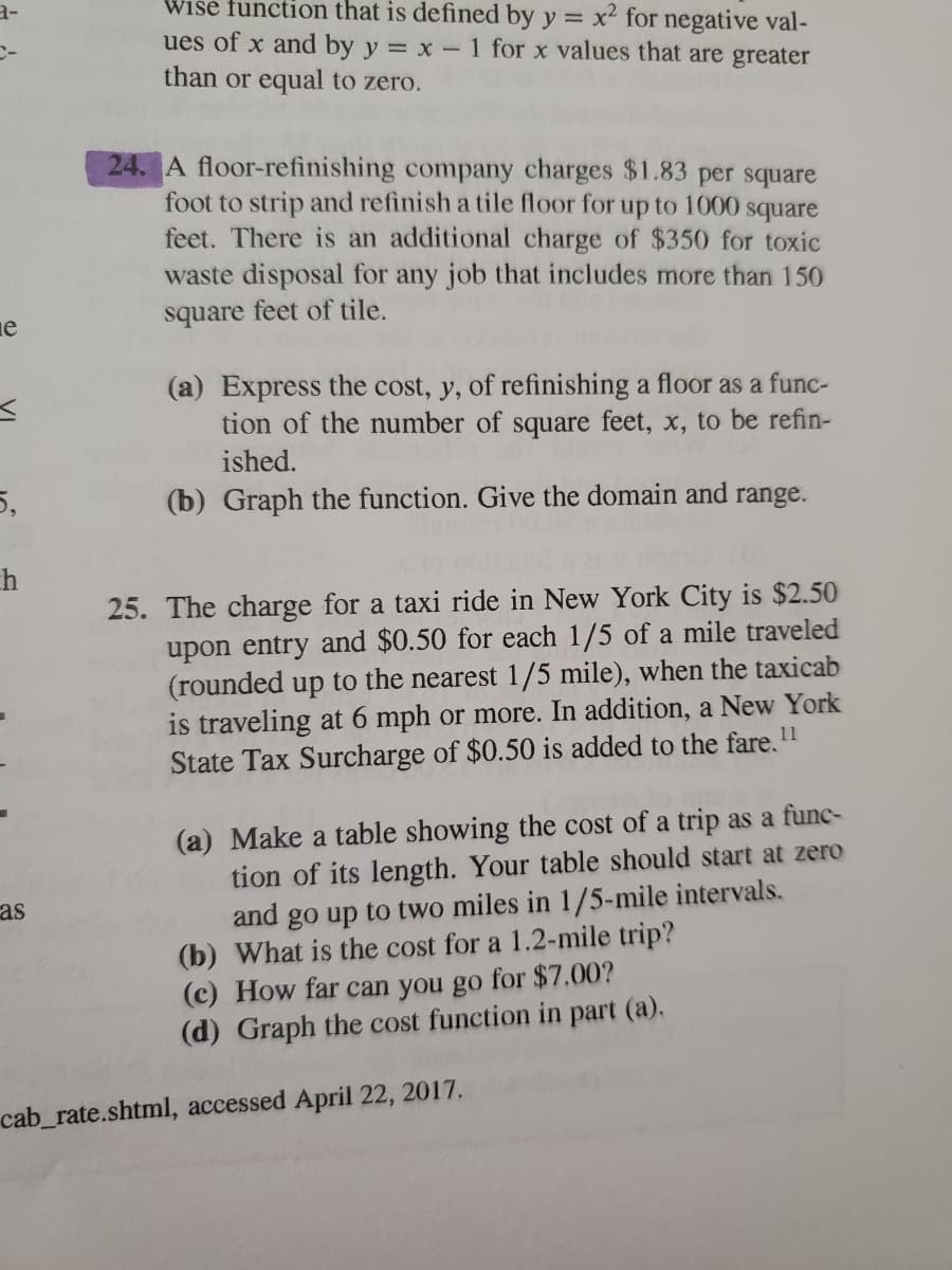 Wise function that is defined by y = x2 for negative val-
ues of x and by y = x- 1 for x values that are greater
than or equal to zero.
a-
%3D
24. A floor-refinishing company charges $1.83 per square
foot to strip and refinish a tile floor for up to 1000 square
feet. There is an additional charge of $350 for toxic
waste disposal for any job that includes more than 150
square feet of tile.
ie
(a) Express the cost, y, of refinishing a floor as a func-
tion of the number of square feet, x, to be refin-
ished.
5,
(b) Graph the function. Give the domain and range.
h
25. The charge for a taxi ride in New York City is $2.50
upon entry and $0.50 for each 1/5 of a mile traveled
(rounded up to the nearest 1/5 mile), when the taxicab
traveling at 6 mph or more. In addition, a New York
11
State Tax Surcharge of $0.50 is added to the fare.
(a) Make a table showing the cost of a trip as a func-
tion of its length. Your table should start at zero
and go up to two miles in 1/5-mile intervals.
(b) What is the cost for a 1.2-mile trip?
(c) How far can you go for $7.00?
(d) Graph the cost function in part (a).
as
cab_rate.shtml, accessed April 22, 2017.
