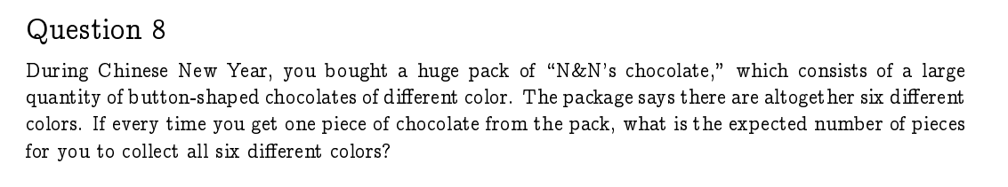 Question 8
During Chinese New Year, you bought a huge pack of "N&N's chocolate," which consists of a large
quantity of button-shaped chocolates of different color. The package says there are altoget her six different
colors. If every time you get one piece of chocolate from the pack, what is the expected number of pieces
for you to collect all six different colors?