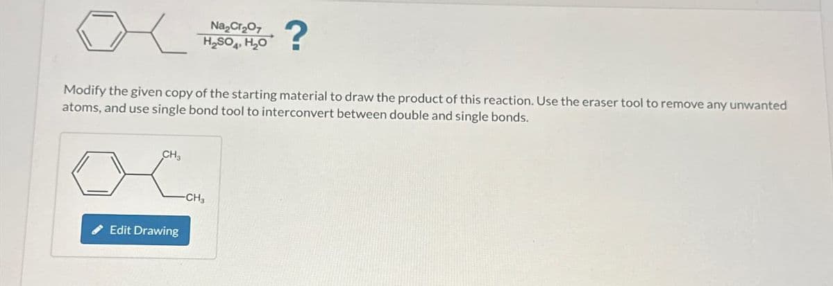 CH3
Na₂Cr₂O7
H₂SO4, H₂O
Modify the given copy of the starting material to draw the product of this reaction. Use the eraser tool to remove any unwanted
atoms, and use single bond tool to interconvert between double and single bonds.
Edit Drawing
?
-CH3