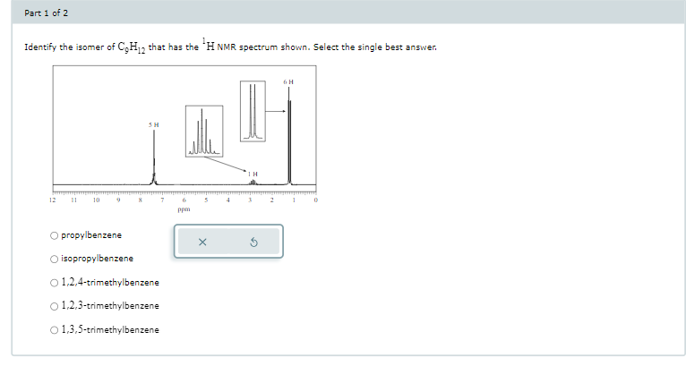 Part 1 of 2
Identify the isomer of C₂H2 that has the ¹H NMR spectrum shown. Select the single best answer.
12
10
SH
O propylbenzene
O isopropylbenzene
O 1,2,4-trimethylbenzene
0 1,2,3-trimethylbenzene
O 1,3,5-trimethylbenzene
ppm
X
ΤΗ
G
6 H