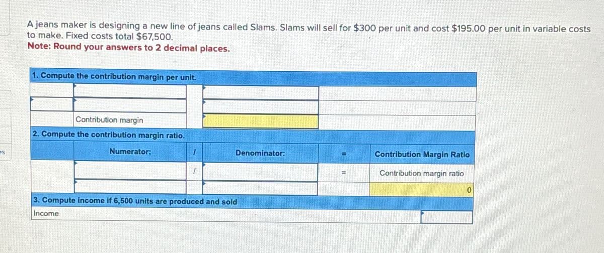 es
A jeans maker is designing a new line of jeans called Slams. Slams will sell for $300 per unit and cost $195.00 per unit in variable costs
to make. Fixed costs total $67,500.
Note: Round your answers to 2 decimal places.
1. Compute the contribution margin per unit.
Contribution margin
2. Compute the contribution margin ratio.
Numerator:
7
1
Denominator:
3. Compute income if 6,500 units are produced and sold
Income
Contribution Margin Ratio
Contribution margin ratio
10