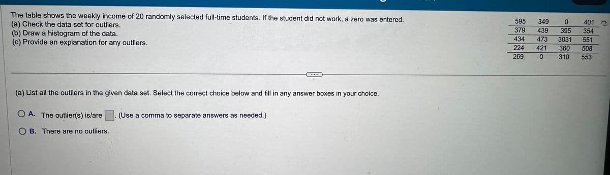The table shows the weekly income of 20 randomly selected full-time students. If the student did not work, a zero was entered.
(a) Check the data set for outliers.
(b) Draw a histogram of the data.
(c) Provide an explanation for any outliers.
(a) List all the outliers in the given data set. Select the correct choice below and fill in any answer boxes in your choice.
OA. The outlier(s) is/are
OB. There are no outliers.
(Use a comma to separate answers as needed.)
595 349 0
401
379 439 395 354
434 473 3031 551
224 421 360 508
269 0 310 553