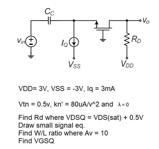 Cc
Vo
RD
Vint
Vss
VDD
VDD= 3V, VSS = -3V, Iq = 3mA
Vtn = 0.5v, kn' = 80uA/v^2 and A=0
Find Rd where VDSQ = VDS(sat) + 0.5V
Draw small signal eq.
%3D
Find W/L ratio where Av = 10
Find VGSQ
