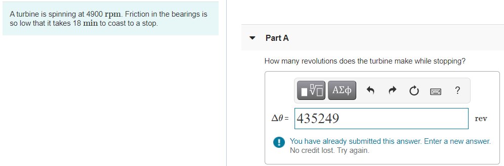 A turbine is spinning at 4900 rpm. Friction in the bearings is
so low that it takes 18 min to coast to a stop.
Part A
How many revolutions does the turbine make while stopping?
Πνα ΑΣφ
?
Að = 435249
rev
O You have already submitted this answer. Enter a new answer.
No credit lost. Try again.
