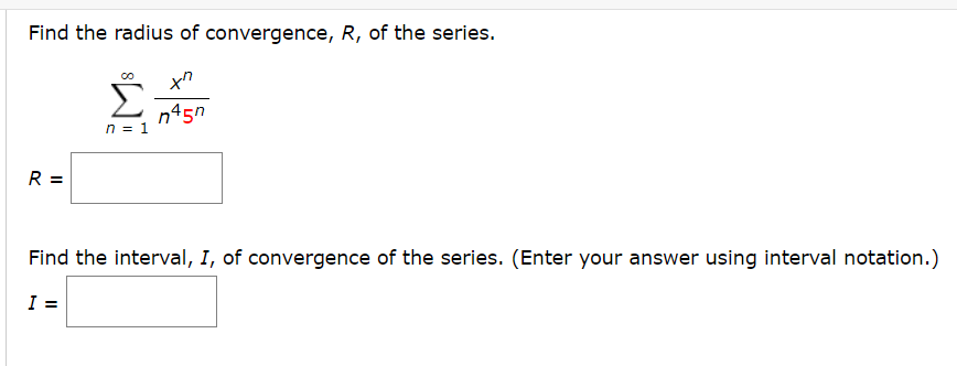 Find the radius of convergence, R, of the series.
n45n
n = 1
R =
Find the interval, I, of convergence of the series. (Enter your answer using interval notation.)
I =
