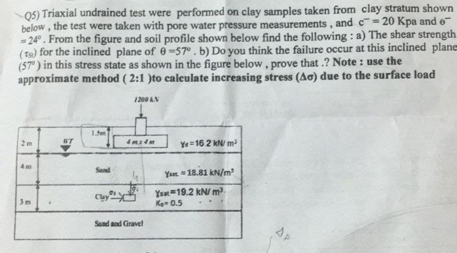 05) Triaxial undrained test were performed on clay samples taken from clay stratum shown
below , the test were taken with pore water pressure measurements , and c= 20 Kpa and e
= 24°. From the figure and soil profile shown below find the following : a) The shear strength
(Ts) for the inclined plane of e=57°. b) Do you think the failure occur at this inclined plane
(57°) in this stress state as shown in the figure below, prove that .? Note : use the
approximate method ( 2:1 )to calculate increasing stress (Ao) due to the surface load
%3D
%3D
1200 KN
1.5m
2 m
#T
4 mx4 m
Ye =16 2 kN m
4 m
Sand
Ysat =18.81 kN/m³
Cluy
Ysat 19.2 kN/ m2.
Ke- 0.5
3m
Sand and Grave!
AP
