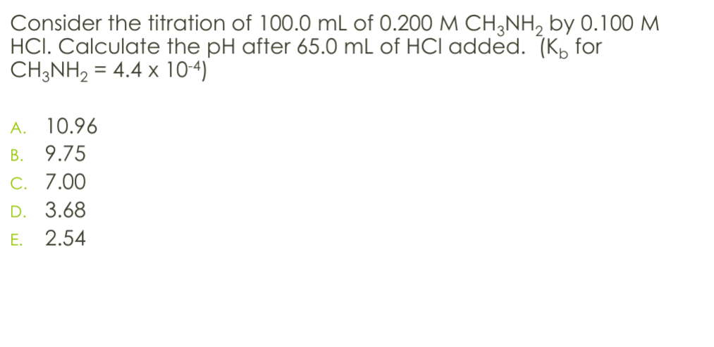 Consider the titration of 100.0 mL of 0.200 M CH3NH2 by 0.100 M
HCI. Calculate the pH after 65.0 mL of HCI added. (K for
CH3NH2 = 4.4 × 10-4)
A. 10.96
B.
9.75
C. 7.00
D. 3.68
E. 2.54