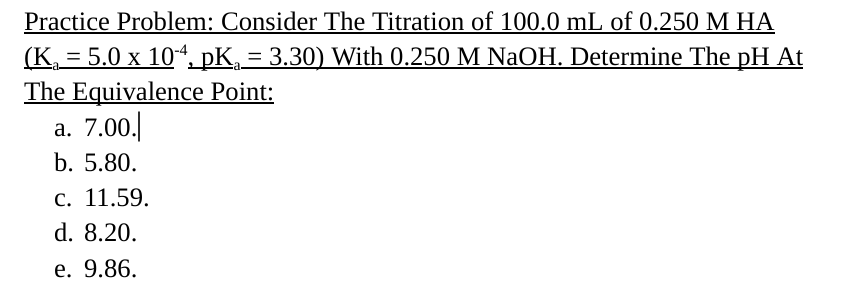 Practice Problem: Consider The Titration of 100.0 mL of 0.250 M HA
(K = 5.0 x 104, pKa = 3.30) With 0.250 M NaOH. Determine The pH At
The Equivalence Point:
a. 7.00.
b. 5.80.
c. 11.59.
d. 8.20.
e. 9.86.