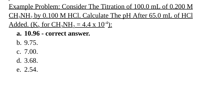 Example Problem: Consider The Titration of 100.0 mL of 0.200 M
CH3NH2 by 0.100 M HCl. Calculate The pH After 65.0 mL of HCl
Added. (KÅ for CH₂NH₂ = 4.4 x 10-4):
a. 10.96 correct answer.
b. 9.75.
c. 7.00.
d. 3.68.
e. 2.54.
-