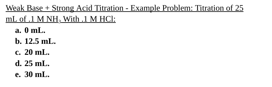 Weak Base + Strong Acid Titration - Example Problem: Titration of 25
mL of .1 M NH¸ With .1 M HCl:
a. 0 mL.
b. 12.5 mL.
c. 20 mL.
d. 25 mL.
e. 30 mL.