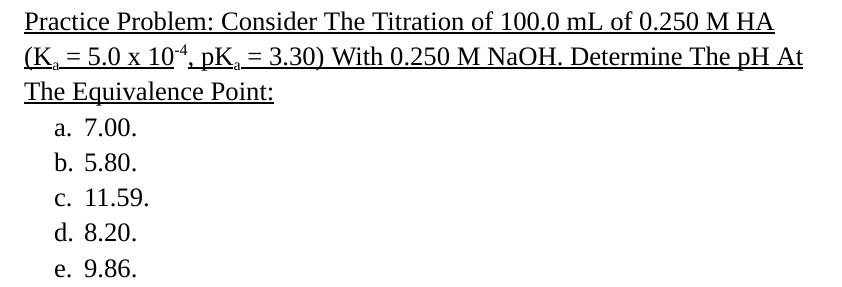 Practice Problem: Consider The Titration of 100.0 mL of 0.250 M HA
(K = 5.0 x 104, pKa = 3.30) With 0.250 M NaOH. Determine The pH At
The Equivalence Point:
a. 7.00.
b. 5.80.
c. 11.59.
d. 8.20.
e. 9.86.