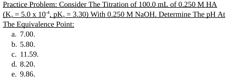 Practice Problem: Consider The Titration of 100.0 mL of 0.250 M HA
(K=5.0 x 104, pKa = 3.30) With 0.250 M NaOH. Determine The pH At
The Equivalence Point:
a. 7.00.
b. 5.80.
c. 11.59.
d. 8.20.
e. 9.86.