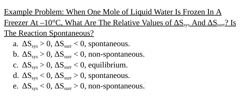 Example Problem: When One Mole of Liquid Water Is Frozen In A
Freezer At -10°C, What Are The Relative Values of AS sys And AS surr? Is
The Reaction Spontaneous?
a. AS sys 0, AS surr < 0, spontaneous.
b. AS sys 0, AS surr < 0, non-spontaneous.
>
C. AS sys > 0, AS surr < 0, equilibrium.
d. AS sys <0, AS surr
> 0, spontaneous.
e. AS sys <0, AS, > 0, non-spontaneous.
surr