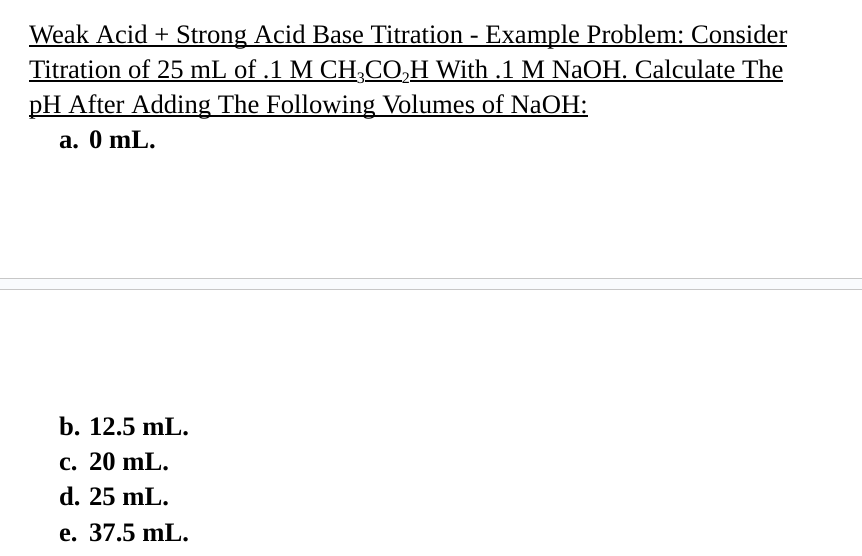 Weak Acid + Strong Acid Base Titration - Example Problem: Consider
Titration of 25 mL of .1 M CH3CO₂H With .1 M NaOH. Calculate The
pH After Adding The Following Volumes of NaOH:
a. 0 mL.
b. 12.5 mL.
c. 20 mL.
d. 25 mL.
e. 37.5 mL.