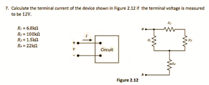 7. Calculate the terminal current of the device shown in Figure 2.12 if the terminal voltage is measured
to be 12V.
R- 6.8kn
R: = 100kn
R= 1.Skn
Ra = 22kn
Circuit
Figure 2.12
