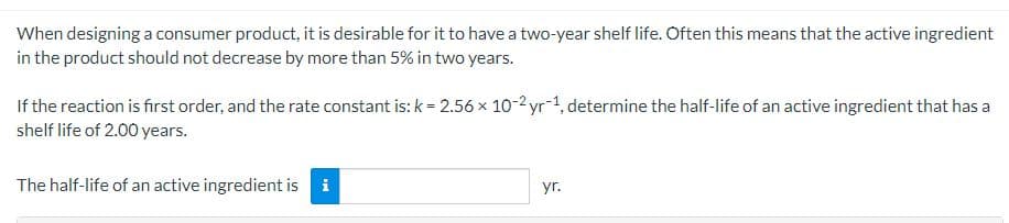 When designing a consumer product, it is desirable for it to have a two-year shelf life. Often this means that the active ingredient
in the product should not decrease by more than 5% in two years.
If the reaction is first order, and the rate constant is: k = 2.56 × 10-2 yr 1, determine the half-life of an active ingredient that has a
shelf life of 2.00 years.
The half-life of an active ingredient is i
yr.