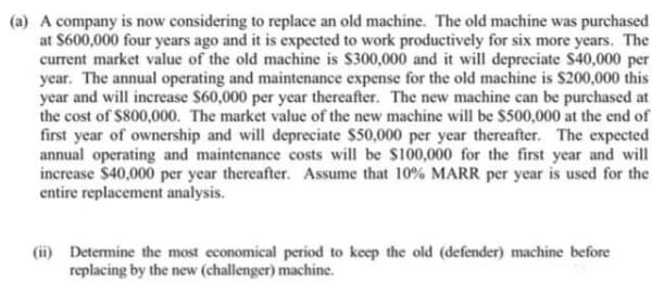 (a) A company is now considering to replace an old machine. The old machine was purchased
at $600,000 four years ago and it is expected to work productively for six more years. The
current market value of the old machine is $300,000 and it will depreciate $40,000 per
year. The annual operating and maintenance expense for the old machine is S200,000 this
year and will increase $60,000 per year thereafter. The new machine can be purchased at
the cost of $800,000. The market value of the new machine will be $500,000 at the end of
first year of ownership and will depreciate $50,000 per year thereafter. The expected
annual operating and maintenance costs will be $100,000 for the first year and will
increase $40,000 per year thereafter. Assume that 10% MARR per year is used for the
entire replacement analysis.
(ii) Determine the most economical period to keep the old (defender) machine before
replacing by the new (challenger) machine.
