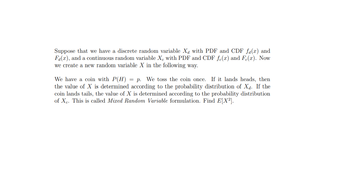 Suppose that we have a discrete random variable Xa with PDF and CDF fa(x) and
Fa(x), and a continuous random variable X. with PDF and CDF f.(x) and F.(x). Now
we create a new random variable X in the following way.
We have a coin with P(H) = p. We toss the coin once. If it lands heads, then
the value of X is determined according to the probability distribution of Xd. If the
coin lands tails, the value of X is determined according to the probability distribution
of Xc. This is called Mixed Random Variable formulation. Find E[X²].
