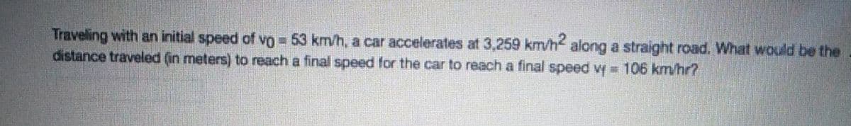 Traveling with an initial speed of vo 53 km/h, a car accelerates at 3,259 km/h along a straight road. What would be the
distance traveled (in meters) to reach a final speed for the car to reach a final speed wy =D106 km/hr?
