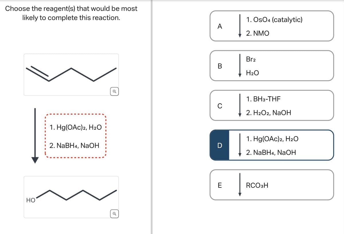 Choose the reagent(s) that would be most
likely to complete this reaction.
HO
1. Hg(OAc)2, H2O
2. NaBH4, NaOH
Q
Q
1. OsO4 (catalytic)
A
2. NMO
Br2
B
H2O
1. BH 3-THF
C
2. H2O2, NaOH
1. Hg(OAc)2, H₂O
D
2. NaBH4, NaOH
E
RCO3H