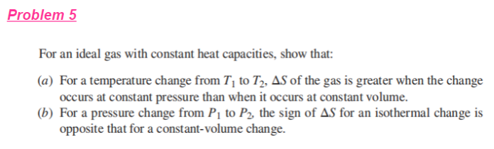 Problem 5
For an ideal gas with constant heat capacities, show that:
(a) For a temperature change from T, to T,, AS of the gas is greater when the change
occurs at constant pressure than when it occurs at constant volume.
(b) For a pressure change from P1 to P2, the sign of AS for an isothermal change is
opposite that for a constant-volume change.
