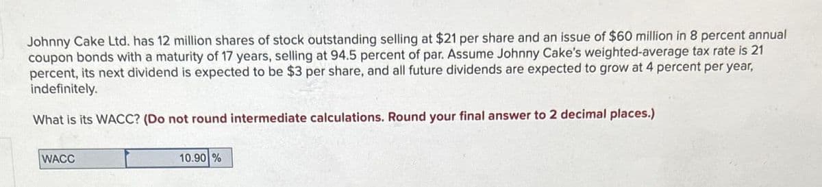 Johnny Cake Ltd. has 12 million shares of stock outstanding selling at $21 per share and an issue of $60 million in 8 percent annual
coupon bonds with a maturity of 17 years, selling at 94.5 percent of par. Assume Johnny Cake's weighted-average tax rate is 21
percent, its next dividend is expected to be $3 per share, and all future dividends are expected to grow at 4 percent per year,
indefinitely.
What is its WACC? (Do not round intermediate calculations. Round your final answer to 2 decimal places.)
WACC
10.90%