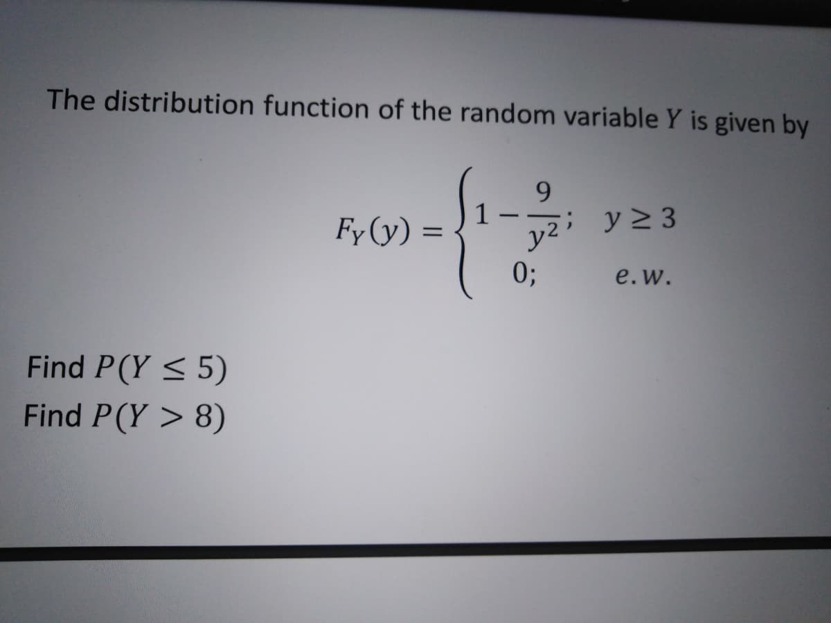 The distribution function of the random variable Y is given by
9.
Fy (y) =
1
;y>3
y2
0;
e.w.
Find P(Y < 5)
Find P(Y > 8)
