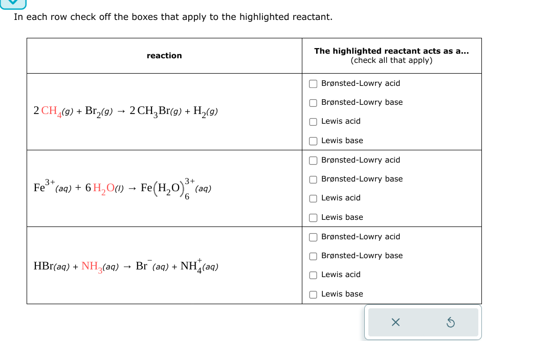 In each row check off the boxes that apply to the highlighted reactant.
reaction
2 CH (9) + Bг2(g) → 2 CH3Bг(g) + H2(9)
Fe³* (aq) + 6 H₂O(l) → Fe(H2O)3+ (aq)
HBr(aq) + NH3(aq) Br (aq) +
NH(aq)
→
The highlighted reactant acts as a...
(check all that apply)
☐ Brønsted-Lowry acid
Brønsted-Lowry base
☐ Lewis acid
Lewis base
☐ Brønsted-Lowry acid
Brønsted-Lowry base
Lewis acid
Lewis base
☐ Brønsted-Lowry acid
Brønsted-Lowry base
Lewis acid
Lewis base
✗