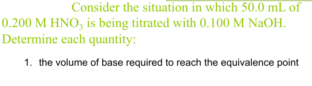 Consider the situation in which 50.0 mL of
0.200 M HNO3 is being titrated with 0.100 M NaOH.
Determine each quantity:
1. the volume of base required to reach the equivalence point