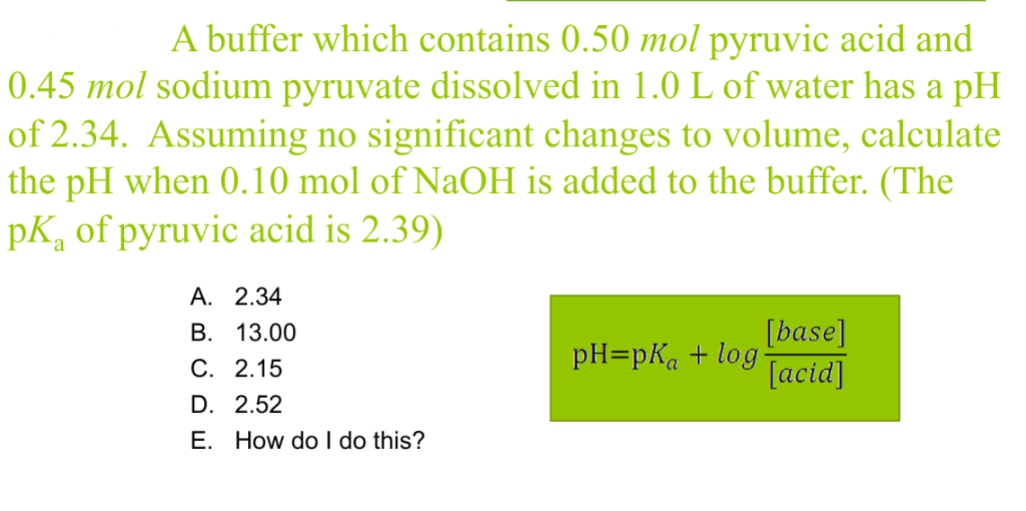 A buffer which contains 0.50 mol pyruvic acid and
0.45 mol sodium pyruvate dissolved in 1.0 L of water has a pH
of 2.34. Assuming no significant changes to volume, calculate
the pH when 0.10 mol of NaOH is added to the buffer. (The
pk of pyruvic acid is 2.39)
A. 2.34
B. 13.00
C. 2.15
D. 2.52
E. How do I do this?
[base]
pH=pKa + log.
[acid]