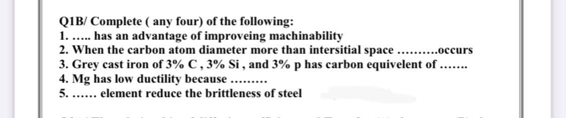 QIB/ Complete ( any four) of the following:
1. .. has an advantage of improveing machinability
2. When the carbon atom diameter more than intersitial space.. ..occurs
3. Grey cast iron of 3% C, 3% Si , and 3% p has carbon equivelent of
4. Mg has low ductility because
5. ... element reduce the brittleness of steel
.......
.........
