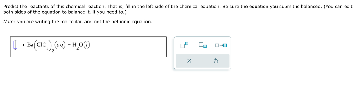 Predict the reactants of this chemical reaction. That is, fill in the left side of the chemical equation. Be sure the equation you submit is balanced. (You can edit
both sides of the equation to balance it, if you need to.)
Note: you are writing the molecular, and not the net ionic equation.
→ Ba ClO
Ba
a(CIO) (aq) + H₂O(1)
3)2(aq)
ローロ
×