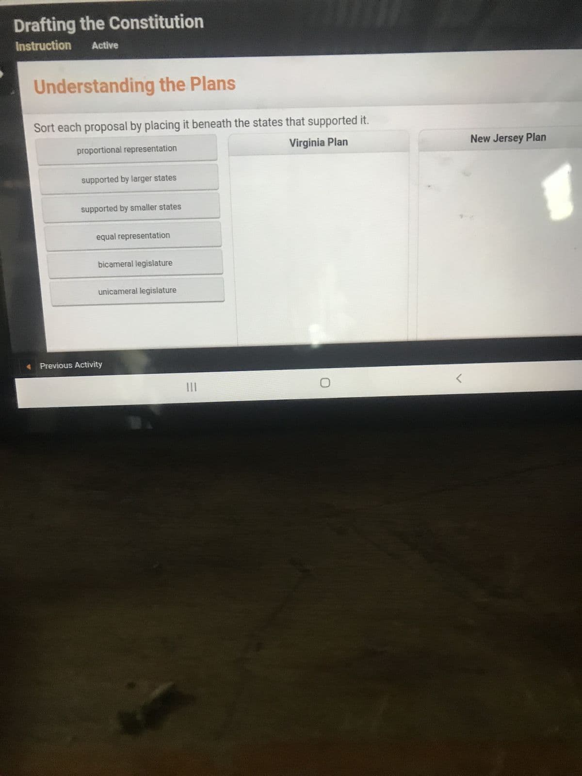 Drafting the Constitution
Instruction Active
Understanding the Plans
Sort each proposal by placing it beneath the states that supported it.
proportional representation
Virginia Plan
supported by larger states
supported by smaller states
equal representation
bicameral legislature
unicameral legislature
Previous Activity
|||
O
New Jersey Plan