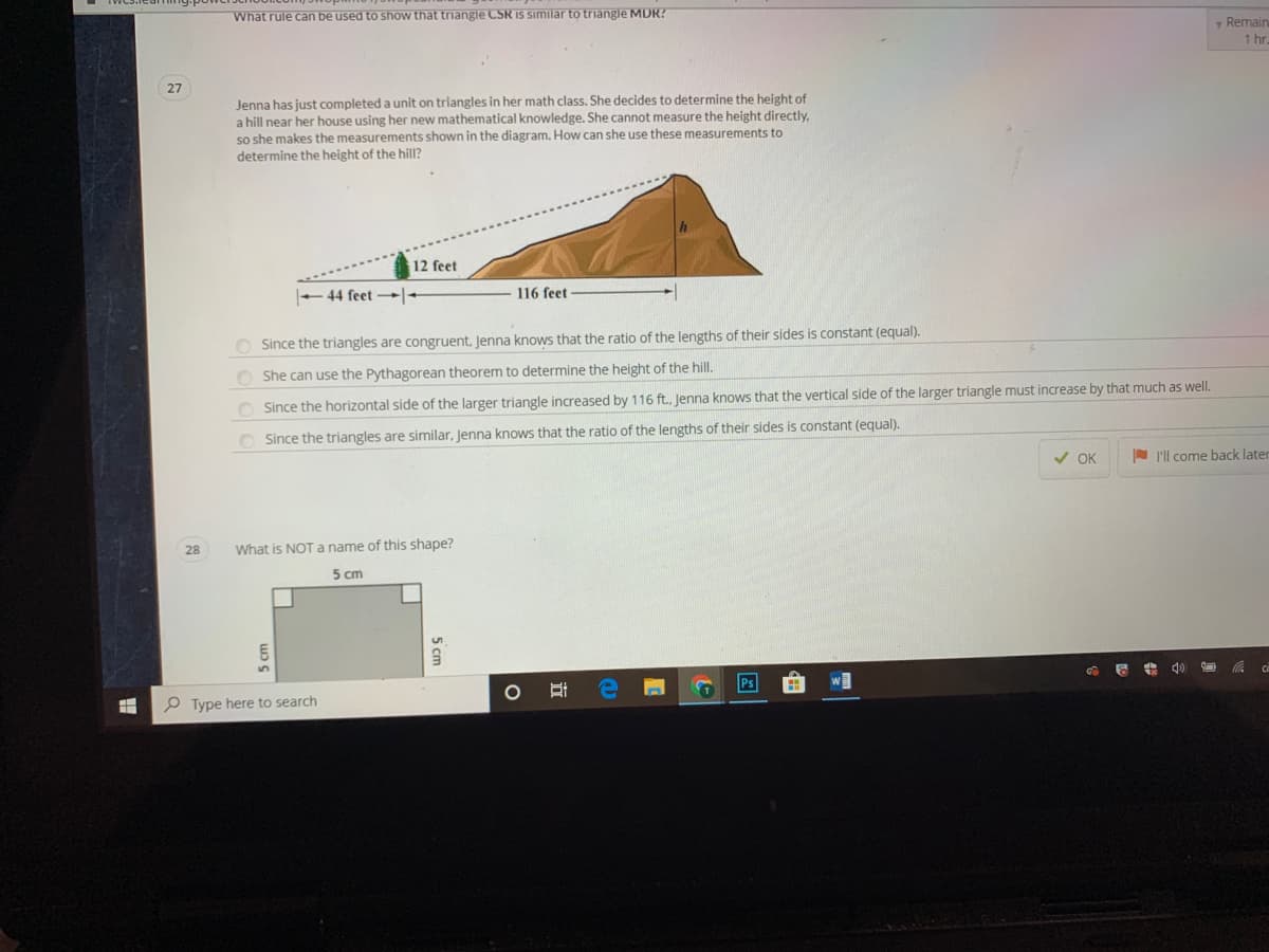 What rule can be used to show that triangle CSR IS similar to triangle MDR?
Remair
1 hr
27
Jenna has just completed a unit on triangles in her math class. She decides to determine the height of
a hill near her house using her new mathematical knowledge. She cannot measure the height directly.
so she makes the measurements shown in the diagram. How can she use these measurements to
determine the height of the hill?
12 feet
44 feet -
116 feet
O Since the triangles are congruent, Jenna knows that the ratio of the lengths of their sides is constant (equal).
O She can use the Pythagorean theorem to determine the height of the hill.
O Since the horizontal side of the larger triangle increased by 116 ft., Jenna knows that the vertical side of the larger triangle must increase by that much as well.
Since the triangles are similar, Jenna knows that the ratio of the lengths of their sides is constant (equal).
V OK
N 'll come back later
28
What is NOTa name of this shape?
5 cm
Ps
P Type here to search
5 cm
