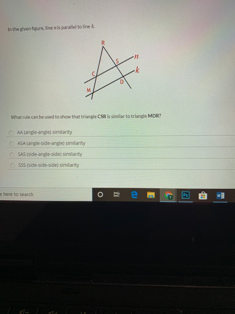 In the given figure, line n is parallel to line k.
R.
u.
-k
What rule can be used to show that triangle CSR is similar to triangle MDR?
AA (angle-angle) similarity
ASA (angle-side-angle) similarity
SAS (side-angle-side) similarity
SSS (side-side-side) similarity
e here to search
Ps
