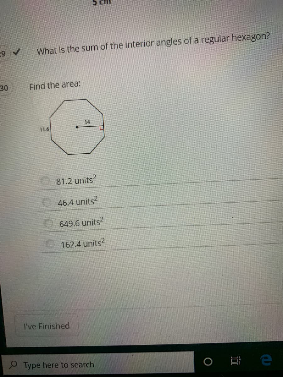 What is the sum of the interior angles of a regular hexagon?
30
Find the area:
14
11.6
81.2 units?
46.4 units?
649.6 units?
162.4 units?
I've Finished
Type here to search
