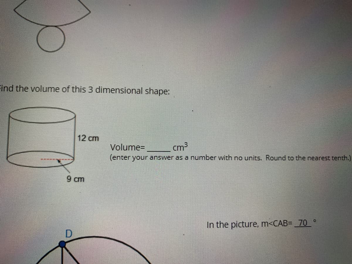 Find the volume of this 3 dimensional shape:
12 cm
Volume=
cm3
(enter your answer as a number with no units, Round to the nearest tenth.)
9 cm
In the picture, m<CAB= _70_ °
D.
