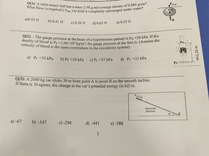 Q(2): - The gauge pressure at the heart of a hypertension patient is PH=20 kPa. If the
density of blood is Po =1.06x10 kg/m, the gauge pressure at the feet is: (Assume the
What force is required ( Fapp ) to hold it completely submerged under water?
Q(1): A table-tennis ball has a mass 2.98 g and average density of 0.084 g/cm.
Tapp
a)0.53 N
b) 0.41 N
c) 0.26 N
d) 0.63 N
e) 0.32 N
velocity of blood is the same everywhere in the circulatory system):
a) Pe =35 kPa
b) PF =30 kPa c) Pr =27 kPa
d) PF =33 kPa
PF
Q(3): A 2000 kg car slides 30 m from point A to point B on the smooth incline.
If theta is 30 egrees, the change in the car's potential energy (in kJ) is:
Smooth
Incline
a) -67
b) -147
c) -294
d) -441
e) -588
H=1.25 m
