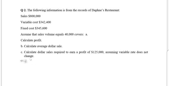 Q2. The following information is from the records of Daphne's Restaurant:
Sales $800,000
Variable cost $342,400
Fixed cost $345,600
Assume that sales volume equals 40,000 covers: a.
Calculate profit.
b. Calculate average dollar sale.
c. Calculate dollar sales required to earn a profit of $125,000, assuming variable rate does not
change.